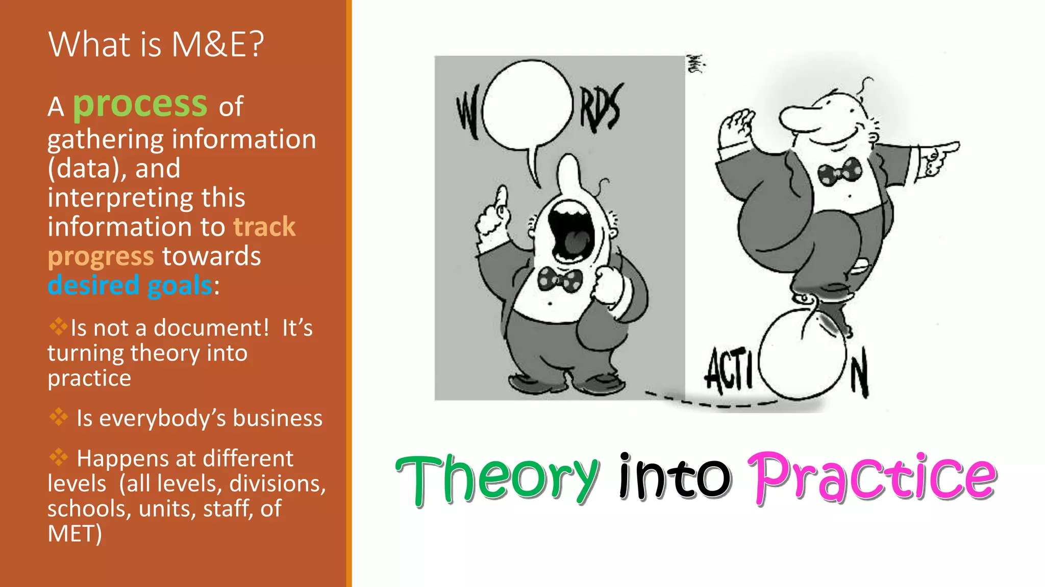 What is M&E?
A process of
gathering information
(data), and
interpreting this
information to track
progress towards
desired goals:
Is not a document! It’s
turning theory into
practice
 Is everybody’s business
 Happens at different
levels (all levels, divisions,
schools, units, staff, of
MET)
 