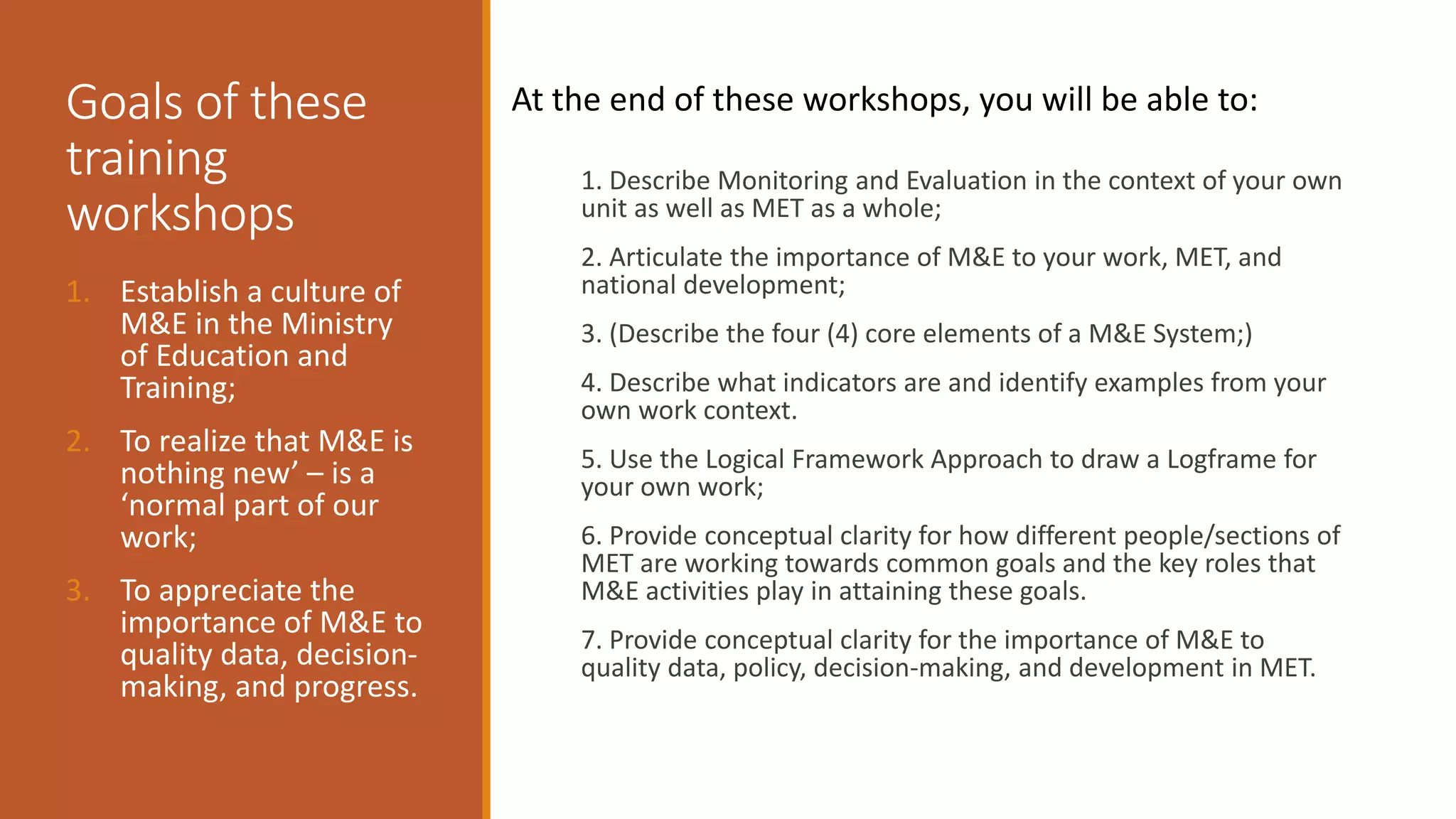 Goals of these
training
workshops
1. Describe Monitoring and Evaluation in the context of your own
unit as well as MET as a whole;
2. Articulate the importance of M&E to your work, MET, and
national development;
3. (Describe the four (4) core elements of a M&E System;)
4. Describe what indicators are and identify examples from your
own work context.
5. Use the Logical Framework Approach to draw a Logframe for
your own work;
6. Provide conceptual clarity for how different people/sections of
MET are working towards common goals and the key roles that
M&E activities play in attaining these goals.
7. Provide conceptual clarity for the importance of M&E to
quality data, policy, decision-making, and development in MET.
1. Establish a culture of
M&E in the Ministry
of Education and
Training;
2. To realize that M&E is
nothing new’ – is a
‘normal part of our
work;
3. To appreciate the
importance of M&E to
quality data, decision-
making, and progress.
At the end of these workshops, you will be able to:
 