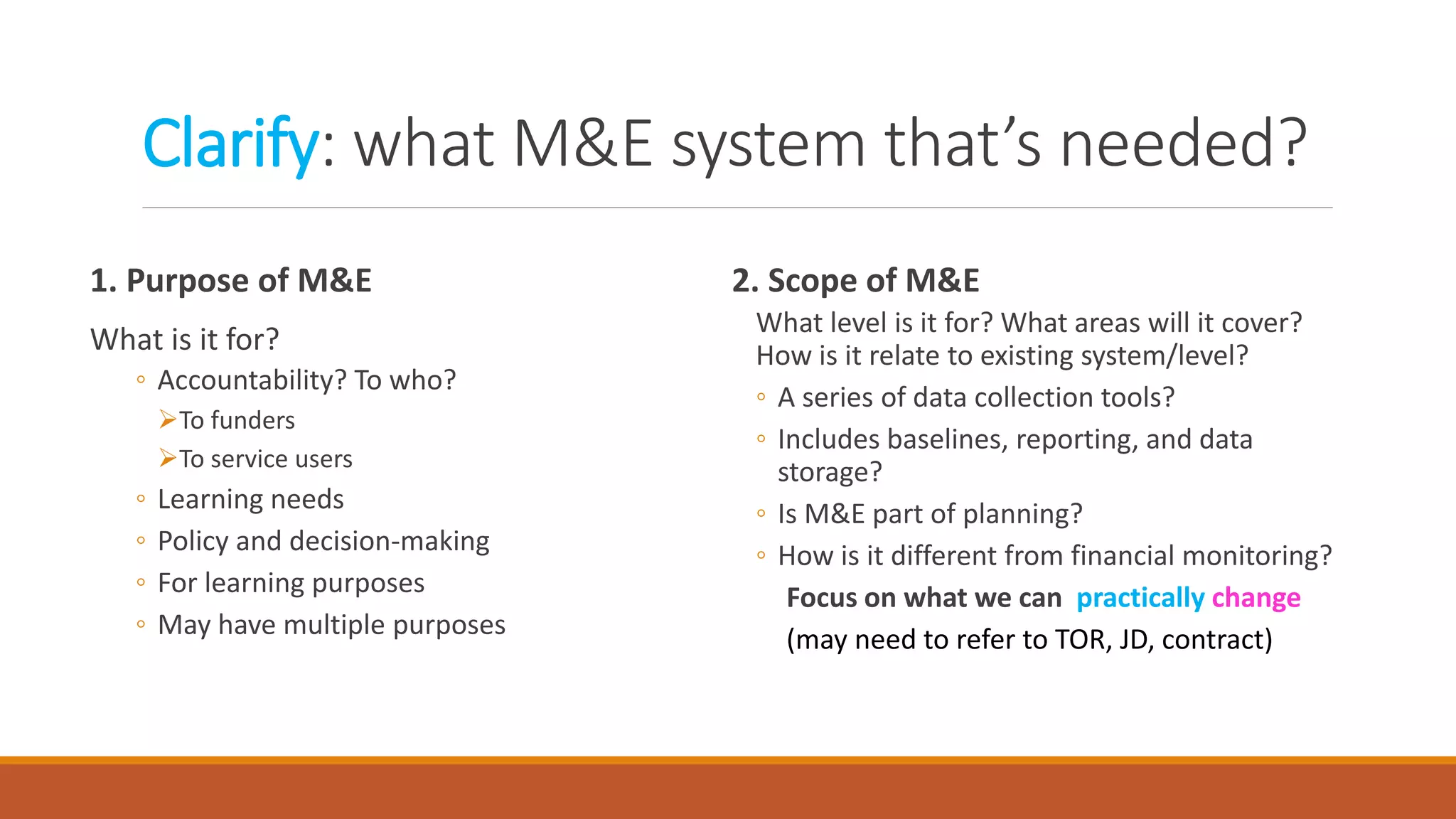 Clarify: what M&E system that’s needed?
2. Scope of M&E
What level is it for? What areas will it cover?
How is it relate to existing system/level?
◦ A series of data collection tools?
◦ Includes baselines, reporting, and data
storage?
◦ Is M&E part of planning?
◦ How is it different from financial monitoring?
Focus on what we can practically change
(may need to refer to TOR, JD, contract)
1. Purpose of M&E
What is it for?
◦ Accountability? To who?
To funders
To service users
◦ Learning needs
◦ Policy and decision-making
◦ For learning purposes
◦ May have multiple purposes
 