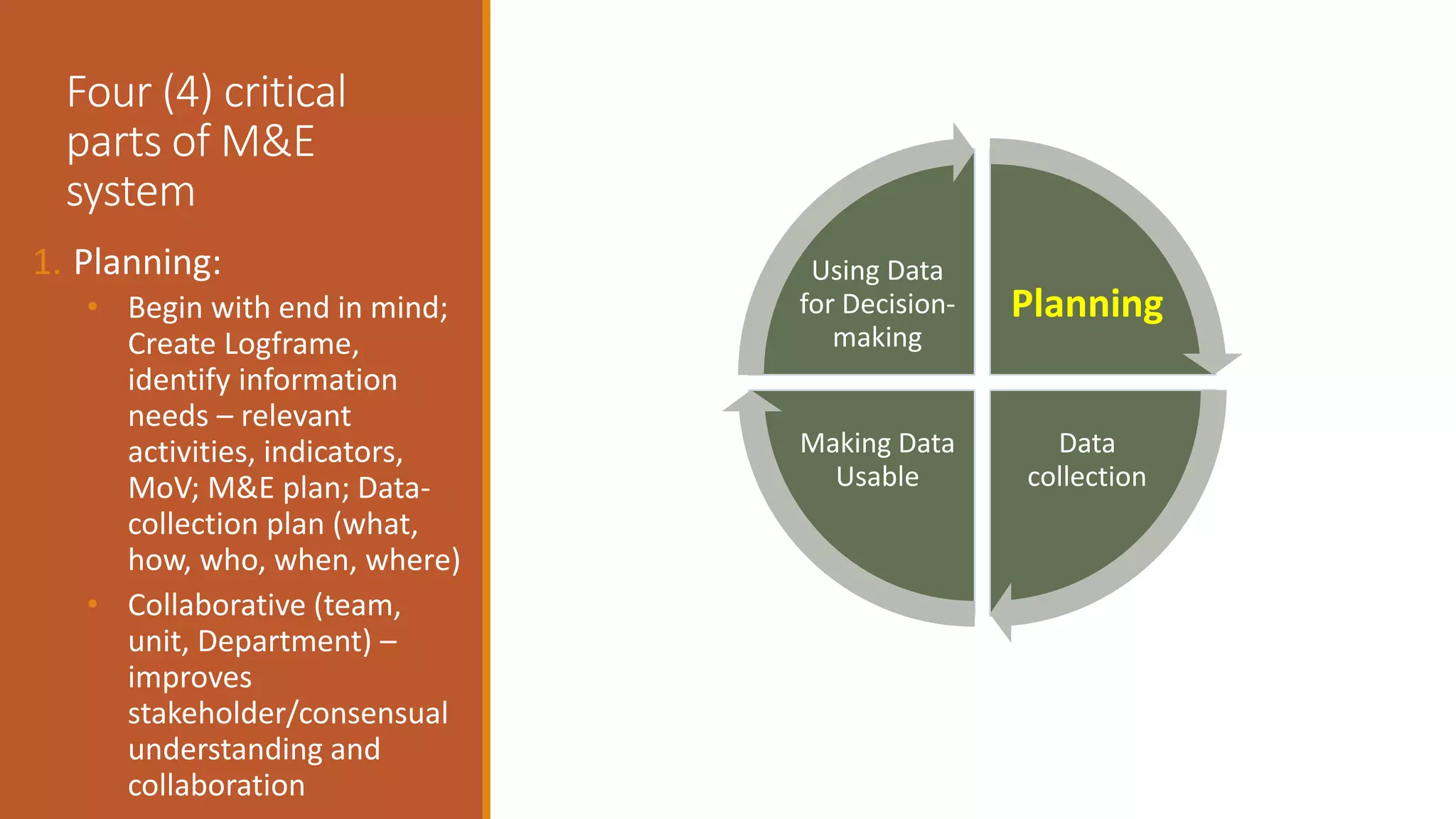 Four (4) critical
parts of M&E
system
1. Planning:
• Begin with end in mind;
Create Logframe,
identify information
needs – relevant
activities, indicators,
MoV; M&E plan; Data-
collection plan (what,
how, who, when, where)
• Collaborative (team,
unit, Department) –
improves
stakeholder/consensual
understanding and
collaboration
Planning
Data
collection
Making Data
Usable
Using Data
for Decision-
making
 
