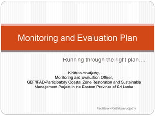 Running through the right plan….
Monitoring and Evaluation Plan
Kirithika Arudjothy,
Monitoring and Evaluation Officer,
GEF/IFAD-Participatory Coastal Zone Restoration and Sustainable
Management Project in the Eastern Province of Sri Lanka
Facilitator- Kirithika Arudjothy
 