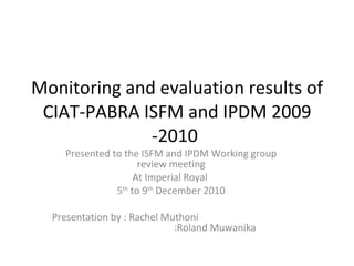 Monitoring and evaluation results of CIAT-PABRA ISFM and IPDM 2009 -2010  Presented to the ISFM and IPDM Working group review meeting At Imperial Royal  5 th  to 9 th  December 2010 Presentation by : Rachel Muthoni    :Roland Muwanika 