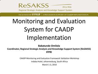 Monitoring and Evaluation
       System for CAADP
        Implementation
                             Babatunde Omilola
Coordinator, Regional Strategic Analysis and Knowledge Support System (ReSAKSS)
                                      IFPRI

           CAADP Monitoring and Evaluation Framework Validation Workshop
                     Indaba Hotel, Johannesburg, South Africa
                                  March 1-3, 2010
 