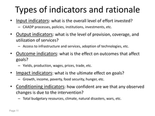 Types of indicators and rationale
• Input indicators: what is the overall level of effort invested?
      – CAADP processes, policies, institutions, investments, etc.

• Output indicators: what is the level of provision, coverage, and
     utilization of services?
      – Access to infrastructure and services, adoption of technologies, etc.

• Outcome indicators: what is the effect on outcomes that affect
     goals?
      – Yields, production, wages, prices, trade, etc.

• Impact indicators: what is the ultimate effect on goals?
      – Growth, income, poverty, food security, hunger, etc.

• Conditioning indicators: how confident are we that any observed
     changes is due to the intervention?
      – Total budgetary resources, climate, natural disasters, wars, etc.


Page 11
 