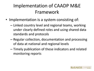 Implementation of CAADP M&E
            Framework
• Implementation is a system consisting of:
  – Linked country level and regional teams, working
    under clearly defined roles and using shared data
    standards and protocols
  – Regular collection, documentation and processing
    of data at national and regional levels
  – Timely publication of these indicators and related
    monitoring reports
 