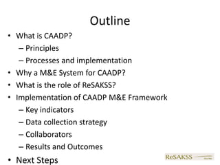 Outline
• What is CAADP?
   – Principles
   – Processes and implementation
• Why a M&E System for CAADP?
• What is the role of ReSAKSS?
• Implementation of CAADP M&E Framework
   – Key indicators
   – Data collection strategy
   – Collaborators
   – Results and Outcomes
• Next Steps
 