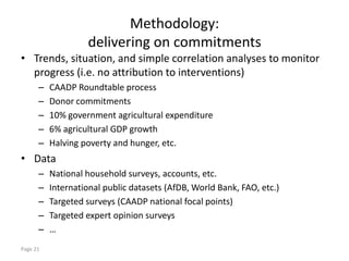 Methodology:
                   delivering on commitments
• Trends, situation, and simple correlation analyses to monitor
  progress (i.e. no attribution to interventions)
      –   CAADP Roundtable process
      –   Donor commitments
      –   10% government agricultural expenditure
      –   6% agricultural GDP growth
      –   Halving poverty and hunger, etc.
• Data
      –   National household surveys, accounts, etc.
      –   International public datasets (AfDB, World Bank, FAO, etc.)
      –   Targeted surveys (CAADP national focal points)
      –   Targeted expert opinion surveys
      –   …
Page 21
 