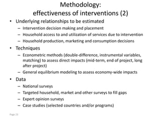 Methodology:
               effectiveness of interventions (2)
• Underlying relationships to be estimated
      – Intervention decision making and placement
      – Household access to and utilization of services due to intervention
      – Household production, marketing and consumption decisions
• Techniques
      – Econometric methods (double-difference, instrumental variables,
        matching) to assess direct impacts (mid-term, end of project, long
        after project)
      – General equilibrium modeling to assess economy-wide impacts
• Data
      –   National surveys
      –   Targeted household, market and other surveys to fill gaps
      –   Expert opinion surveys
      –   Case studies (selected countries and/or programs)
Page 23
 