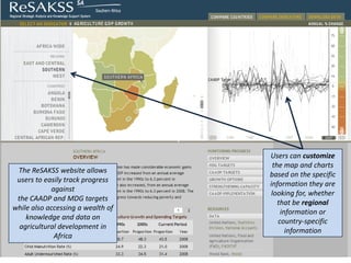 Users can customize
                                    the map and charts
 The ReSAKSS website allows
                                   based on the specific
 users to easily track progress
                                   information they are
            against
                                    looking for, whether
 the CAADP and MDG targets
                                      that be regional
while also accessing a wealth of
                                       information or
    knowledge and data on
                                      country-specific
  agricultural development in
                                         information
             Africa
 