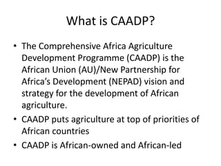 What is CAADP?
• The Comprehensive Africa Agriculture
  Development Programme (CAADP) is the
  African Union (AU)/New Partnership for
  Africa’s Development (NEPAD) vision and
  strategy for the development of African
  agriculture.
• CAADP puts agriculture at top of priorities of
  African countries
• CAADP is African-owned and African-led
 