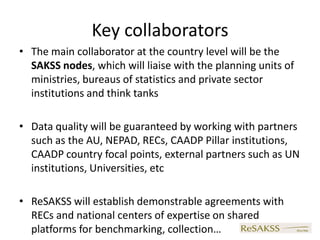 Key collaborators
• The main collaborator at the country level will be the
  SAKSS nodes, which will liaise with the planning units of
  ministries, bureaus of statistics and private sector
  institutions and think tanks

• Data quality will be guaranteed by working with partners
  such as the AU, NEPAD, RECs, CAADP Pillar institutions,
  CAADP country focal points, external partners such as UN
  institutions, Universities, etc

• ReSAKSS will establish demonstrable agreements with
  RECs and national centers of expertise on shared
  platforms for benchmarking, collection…
 