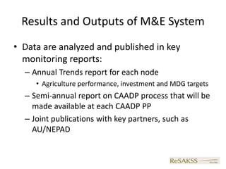 Results and Outputs of M&E System
• Data are analyzed and published in key
  monitoring reports:
  – Annual Trends report for each node
     • Agriculture performance, investment and MDG targets
  – Semi-annual report on CAADP process that will be
    made available at each CAADP PP
  – Joint publications with key partners, such as
    AU/NEPAD
 