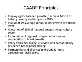 CAADP Principles
• Employ agriculture-led growth to achieve MDG1 of
  halving poverty and hunger by 2015
• Pursuit of 6% average annual sector growth at national
  level
• Allocation of 10% of national budgets to agriculture
  sector
• Exploitation of regional complementarities and
  cooperation to boost growth
• Policy efficiency, dialogue, review and accountability
  (evidence-based policymaking)
• Partnerships and alliances to include farmers,
  agribusiness, civil society
 