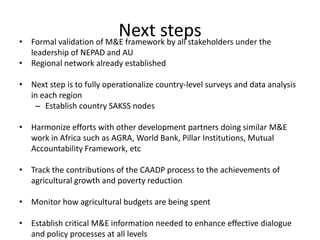 •
                           Next steps
    Formal validation of M&E framework by all stakeholders under the
  leadership of NEPAD and AU
• Regional network already established

• Next step is to fully operationalize country-level surveys and data analysis
  in each region
   – Establish country SAKSS nodes

• Harmonize efforts with other development partners doing similar M&E
  work in Africa such as AGRA, World Bank, Pillar Institutions, Mutual
  Accountability Framework, etc

• Track the contributions of the CAADP process to the achievements of
  agricultural growth and poverty reduction

• Monitor how agricultural budgets are being spent

• Establish critical M&E information needed to enhance effective dialogue
  and policy processes at all levels
 