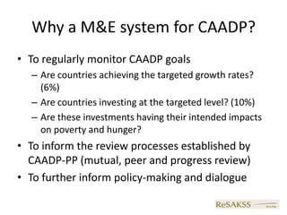 Why a M&E system for CAADP?
• To regularly monitor CAADP goals
  – Are countries achieving the targeted growth rates?
    (6%)
  – Are countries investing at the targeted level? (10%)
  – Are these investments having their intended impacts
    on poverty and hunger?
• To inform the review processes established by
  CAADP-PP (mutual, peer and progress review)
• To further inform policy-making and dialogue
 