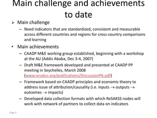 Main challenge and achievements
              to date
        Main challenge
         – Need indicators that are standardized, consistent and measurable
           across different countries and regions for cross-country comparisons
           and learning
 • Main achievements
         – CAADP M&E working group established, beginning with a workshop
           at the AU (Addis Ababa, Dec 3-4, 2007)
         – Draft M&E framework developed and presented at CAADP PP
           meeting in Seychelles, March 2008
           (www.resakss.org/publications/DiscussionP6.pdf)
         – Framework based on CAADP principles and economic theory to
           address issue of attribution/causality (i.e. inputs outputs
           outcomes impacts)
         – Developed data collection formats with which ReSAKSS nodes will
           work with network of partners to collect data on indicators
Page 9
 