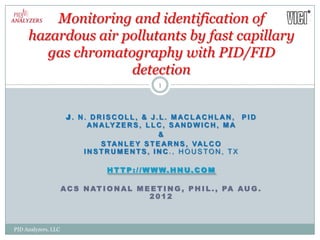 Monitoring and identification of
     hazardous air pollutants by fast capillary
        gas chromatography with PID/FID
                    detection
                                                 1



                      J . N. DRISCOLL, & J.L. MACLACHLAN , PID
                            A N A LY Z E R S , L L C , S A N D W I C H , M A
                                                   &
                                S TA N L E Y S T E A R N S , VA L C O
                           INSTRUMENTS, INC., HOUSTON, TX

                                  H T T P : / / W W W. H N U. C O M

                     A C S N AT I O N A L M E E T I N G , P H I L . , PA A U G .
                                             2012



PID Analyzers, LLC
 