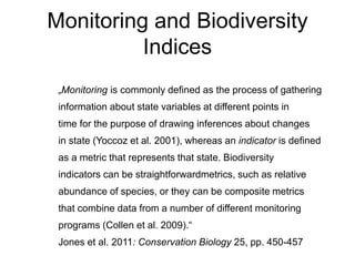 Monitoring and Biodiversity 
Indices 
„Monitoring is commonly defined as the process of gathering 
information about state variables at different points in 
time for the purpose of drawing inferences about changes 
in state (Yoccoz et al. 2001), whereas an indicator is defined 
as a metric that represents that state. Biodiversity 
indicators can be straightforwardmetrics, such as relative 
abundance of species, or they can be composite metrics 
that combine data from a number of different monitoring 
programs (Collen et al. 2009).“ 
Jones et al. 2011: Conservation Biology 25, pp. 450-457 
 