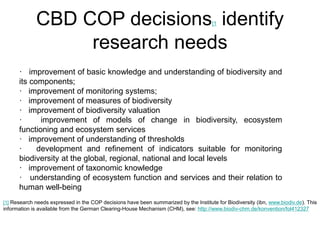 CBD COP decisions[1 identify 
research needs 
· improvement of basic knowledge and understanding of biodiversity and 
its components; 
· improvement of monitoring systems; 
· improvement of measures of biodiversity 
· improvement of biodiversity valuation 
· improvement of models of change in biodiversity, ecosystem 
functioning and ecosystem services 
· improvement of understanding of thresholds 
· development and refinement of indicators suitable for monitoring 
biodiversity at the global, regional, national and local levels 
· improvement of taxonomic knowledge 
· understanding of ecosystem function and services and their relation to 
human well-being 
[1] Research needs expressed in the COP decisions have been summarized by the Institute for Biodiversity (ibn, www.biodiv.de). This 
information is available from the German Clearing-House Mechanism (CHM), see: http://www.biodiv-chm.de/konvention/fol412327 
 