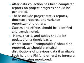  After data collection has been completed,
reports on project progress should be
generated.
 These include project status reports,
time/cost reports, and variance
reports,among others.
 Causes and effects should be identiﬁed
and trends noted.
 Plans, charts, and tables should be
updated on a timely basis.
 Where known, “comparables” should be
reported, as should statistical
distributions of previous data if available.
 Both help the PM (and others) to interpret
the data being monitored.
 