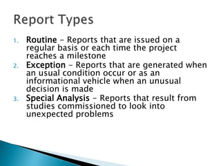 1. Routine - Reports that are issued on a
regular basis or each time the project
reaches a milestone
2. Exception - Reports that are generated when
an usual condition occur or as an
informational vehicle when an unusual
decision is made
3. Special Analysis - Reports that result from
studies commissioned to look into
unexpected problems
 