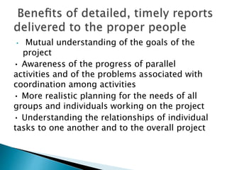 • Mutual understanding of the goals of the
project
• Awareness of the progress of parallel
activities and of the problems associated with
coordination among activities
• More realistic planning for the needs of all
groups and individuals working on the project
• Understanding the relationships of individual
tasks to one another and to the overall project
 
