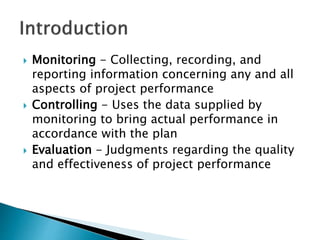  Monitoring - Collecting, recording, and
reporting information concerning any and all
aspects of project performance
 Controlling - Uses the data supplied by
monitoring to bring actual performance in
accordance with the plan
 Evaluation - Judgments regarding the quality
and effectiveness of project performance
 