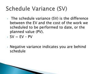 • The schedule variance (SV) is the difference
between the EV and the cost of the work we
scheduled to be performed to date, or the
planned value (PV).
• SV = EV – PV
• Negative variance indicates you are behind
schedule
 
