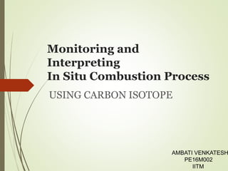 Monitoring and
Interpreting
In Situ Combustion Process
USING CARBON ISOTOPE
AMBATI VENKATESH
PE16M002
IITM
 