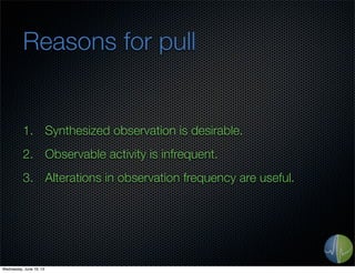 Reasons for pull
1. Synthesized observation is desirable.
2. Observable activity is infrequent.
3. Alterations in observation frequency are useful.
Wednesday, June 19, 13
 