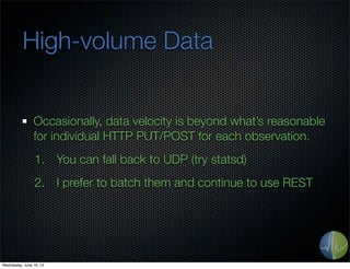 High-volume Data
Occasionally, data velocity is beyond what’s reasonable
for individual HTTP PUT/POST for each observation.
1. You can fall back to UDP (try statsd)
2. I prefer to batch them and continue to use REST
Wednesday, June 19, 13
 