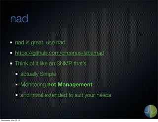 nad
nad is great. use nad.
https://github.com/circonus-labs/nad
Think of it like an SNMP that’s
actually Simple
Monitoring not Management
and trivial extended to suit your needs
Wednesday, June 19, 13
 