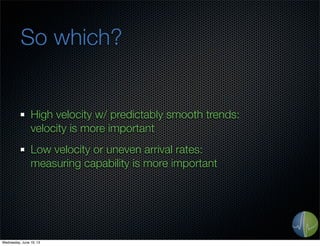 So which?
High velocity w/ predictably smooth trends:
velocity is more important
Low velocity or uneven arrival rates:
measuring capability is more important
Wednesday, June 19, 13
 