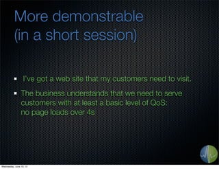 More demonstrable
(in a short session)
I’ve got a web site that my customers need to visit.
The business understands that we need to serve
customers with at least a basic level of QoS:
no page loads over 4s
Wednesday, June 19, 13
 