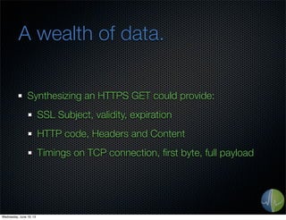 A wealth of data.
Synthesizing an HTTPS GET could provide:
SSL Subject, validity, expiration
HTTP code, Headers and Content
Timings on TCP connection, ﬁrst byte, full payload
Wednesday, June 19, 13
 