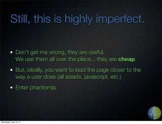 Still, this is highly imperfect.
Don’t get me wrong, they are useful.
We use them all over the place... they are cheap.
But, ideally, you want to load the page closer to the
way a user does (all assets, javascript, etc.)
Enter phantomjs
Wednesday, June 19, 13
 
