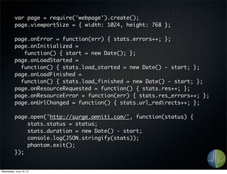 var page = require('webpage').create();
page.viewportSize = { width: 1024, height: 768 };
page.onError = function(err) { stats.errors++; };
page.onInitialized =
function() { start = new Date(); };
page.onLoadStarted =
function() { stats.load_started = new Date() - start; };
page.onLoadFinished =
function() { stats.load_finished = new Date() - start; };
page.onResourceRequested = function() { stats.res++; };
page.onResourceError = function(err) { stats.res_errors++; };
page.onUrlChanged = function() { stats.url_redirects++; };
page.open('http://surge.omniti.com/', function(status) {
stats.status = status;
stats.duration = new Date() - start;
console.log(JSON.stringify(stats));
phantom.exit();
});
Wednesday, June 19, 13
 