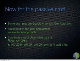 Now for the passive stuff
Some examples are Google Analytics, Omniture, etc.
Statsd (out-of-the-box) and Metrics
are mediocre approach.
If we have a lot of observable data N,
N̅ isn’t so useful,
𝜎, |N|, q(0.5), q(0.95), q(0.99), q(0), q(1), add a lot.
Wednesday, June 19, 13
 