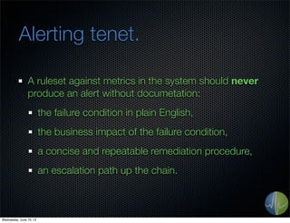 Alerting tenet.
A ruleset against metrics in the system should never
produce an alert without documetation:
the failure condition in plain English,
the business impact of the failure condition,
a concise and repeatable remediation procedure,
an escalation path up the chain.
Wednesday, June 19, 13
 