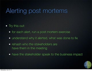 Alerting post mortems
Try this out:
for each alert, run a post mortem exercise
understand why it alerted, what was done to ﬁx
rehash who the stakeholders are
have them in the meeting
have the stakeholder speak to the business impact
Wednesday, June 19, 13
 