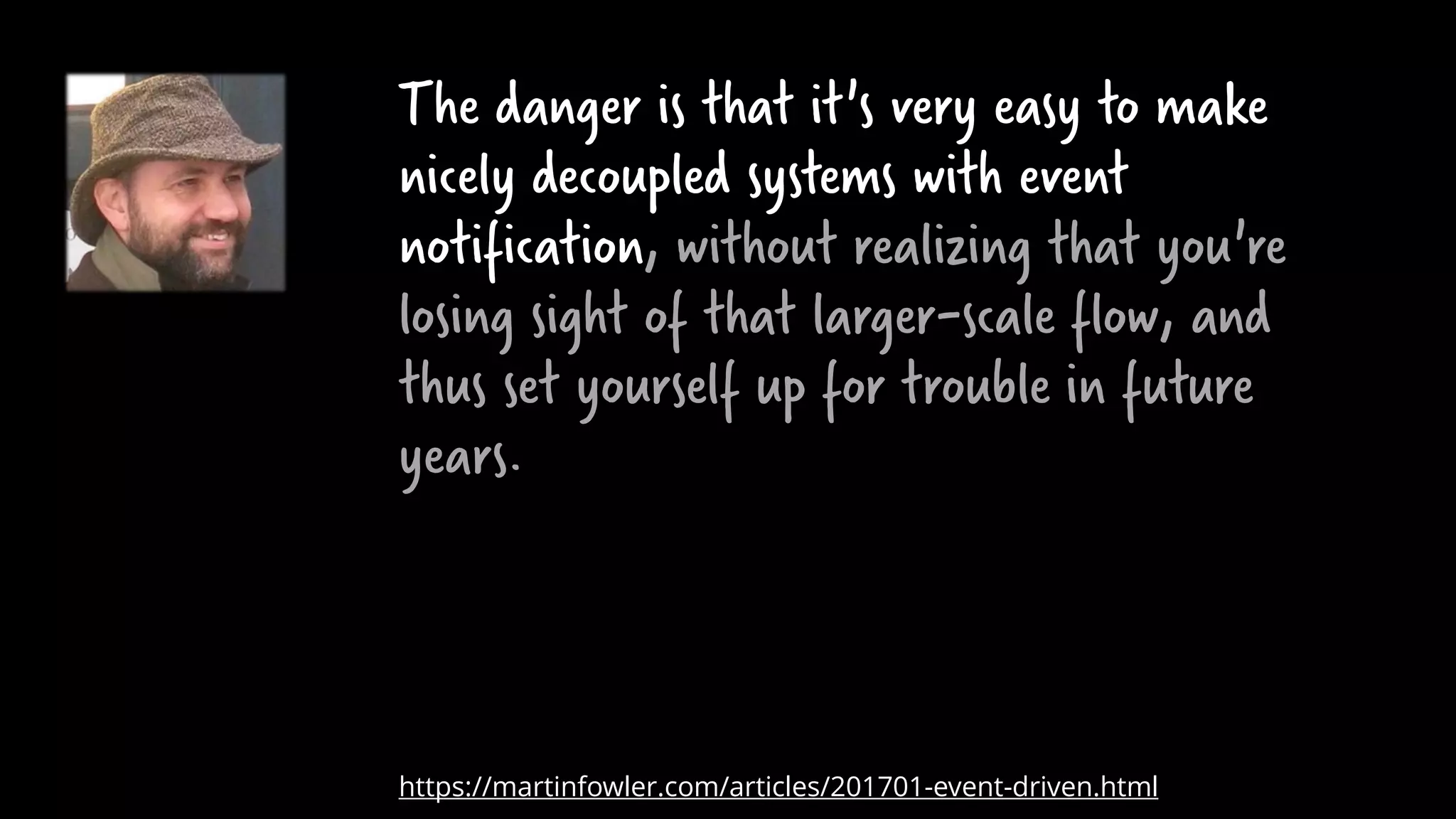 The danger is that it's very easy to make
nicely decoupled systems with event
notification, without realizing that you're
losing sight of that larger-scale flow, and
thus set yourself up for trouble in future
years.
https://martinfowler.com/articles/201701-event-driven.html
 