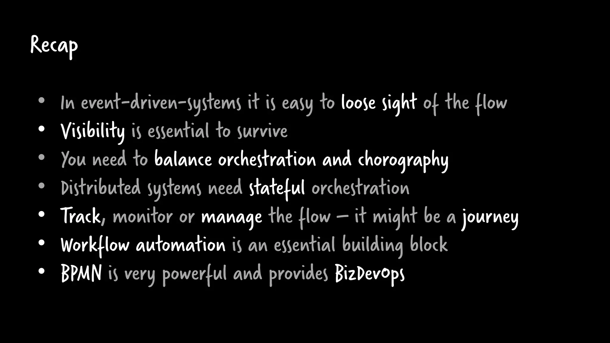 Recap
• In event-driven-systems it is easy to loose sight of the flow
• Visibility is essential to survive
• You need to balance orchestration and chorography
• Distributed systems need stateful orchestration
• Track, monitor or manage the flow – it might be a journey
• Workflow automation is an essential building block
• BPMN is very powerful and provides BizDevOps
 