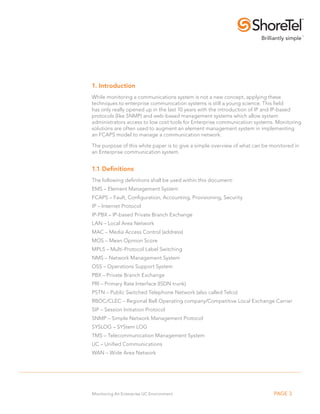 1. Introduction
While monitoring a communications system is not a new concept, applying these
techniques to enterprise communication systems is still a young science. This field
has only really opened up in the last 10 years with the introduction of IP and IP-based
protocols (like SNMP) and web-based management systems which allow system
administrators access to low cost tools for Enterprise communication systems. Monitoring
solutions are often used to augment an element management system in implementing
an FCAPS model to manage a communication network.

The purpose of this white paper is to give a simple overview of what can be monitored in
an Enterprise communication system.


1.1 Definitions
The following definitions shall be used within this document:
EMS – Element Management System
FCAPS – Fault, Configuration, Accounting, Provisioning, Security
IP – Internet Protocol
IP-PBX – IP-based Private Branch Exchange
LAN – Local Area Network
MAC – Media Access Control (address)
MOS – Mean Opinion Score
MPLS – Multi-Protocol Label Switching
NMS – Network Management System
OSS – Operations Support System
PBX – Private Branch Exchange
PRI – Primary Rate Interface (ISDN trunk)
PSTN – Public Switched Telephone Network (also called Telco)
RBOC/CLEC – Regional Bell Operating company/Competitive Local Exchange Carrier
SIP – Session Initiation Protocol
SNMP – Simple Network Management Protocol
SYSLOG – SYStem LOG
TMS – Telecommunication Management System
UC – Unified Communications
WAN – Wide Area Network




Monitoring An Enterprise UC Environment                                      PAGE 3
 