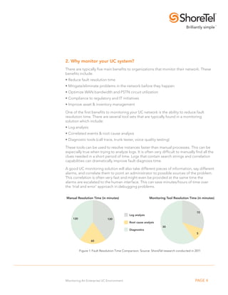 2. Why monitor your UC system?
There are typically five main benefits to organizations that monitor their network. These
benefits include:
•.Reduce fault resolution time
•.Mitigate/eliminate problems in the network before they happen
•.Optimize WAN bandwidth and PSTN circuit utilization
•.Compliance to regulatory and IT initiatives
•.Improve asset & inventory management

One of the first benefits to monitoring your UC network is the ability to reduce fault
resolution time. There are several tool sets that are typically found in a monitoring
solution which include:
• Log analysis
• Correlated events & root cause analysis
• Diagnostic tools (call trace, trunk tester, voice quality testing)

These tools can be used to resolve instances faster than manual processes. This can be
especially true when trying to analyze logs. It is often very difficult to manually find all the
clues needed in a short period of time. Logs that contain search strings and correlation
capabilities can dramatically improve fault diagnosis time.

A good UC monitoring solution will also take different pieces of information, say different
alarms, and correlate them to point an administrator to possible sources of the problem.
This correlation is often very fast and might even be provided at the same time the
alarms are escalated to the human interface. This can save minutes/hours of time over
the ‘trial and error’ approach in debugging problems.


Manual Resolution Time (in minutes)                          Monitoring Tool Resolution Time (in minutes)



                                                                                               15
                                              Log analysis
     120                       120
                                              Root cause analysis
                                                                      30
                                              Diagnostics
                                                                                               5

                   60


           Figure 1: Fault Resolution Time Comparison. Source: ShoreTel research conducted in 2011




Monitoring An Enterprise UC Environment                                                       PAGE 4
 