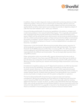 In addition, there are often diagnostic tools provided with monitoring solutions to help
isolate the problem. There are various useful tools out there like call trace and trunk
testing tools. Another useful tool is a voice quality analysis tool that can provide voice
quality details as well as mean opinion score analysis to provide an objective analysis of
calls that have been labeled “poor” within your network.

A second fundamental benefit of monitoring capabilities is the ability to mitigate and/
or eliminate problems in the network before they happen. This is typically accomplished
with integrated tools that provide performance thresholds, historical trending and a
system health tool. By using these tools, administrators can be proactive about problems
with the unified communications system as these tools provide the ability to characterize
the system to establish “normal” behavior and then, as a byproduct, define “abnormal”
behavior. Once abnormal behavior is found, it can be analyzed before it escalates and
becomes a “problem”.

Optimization is the third benefit. Monitoring functionality allows system operators to
verify bandwidth consumption during periods of both high and low traffic. This means
that both the IP (WAN) network and the Telco circuits (e.g. PRI’s, T1’s, SIP trunks, etc.)
can be analyzed to verify that they support the committed/burst rates that have been
negotiated with the different service providers. This can be especially important when
using MPLS vendors.

Other optimization tools can provide traffic capacity dimensioning for the trunks as
well as the IP network. If you have a good IP-PBX provider, then they have the ability to
provide least cost routing that can be combined with your specific traffic patterns and
allow you to further optimize your network and trunking to keep transmission costs as low
as possible.

Compliance to regulatory and your own IT department initiatives can often be improved
by using monitoring capabilities. One example is the ability to actively record who
accesses network resources. This and other information is often captured and saved
within system logs that create audit trails. Monitoring functionality also exists to help you
analyze whether specific incidents that took place (or are taking place) in your network
are security threats or simply an issue with the system configuration or operation.

The last fundamental benefit of monitoring is to improve asset and inventory
management. Monitoring capabilities exist that allow you to label and track resources
in your network by MAC and or IP address. This can be especially useful for tracking
telephones that have “moved” locations, as well as users themselves that have relocated.
Other uses include quickly determining software levels for various components within the
network to help determine if an upgrade is required or has already been performed or if
there is a mismatch in functionality due to an incorrect mixture of revision levels.




Monitoring An Enterprise UC Environment                                          PAGE 5
 