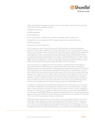 There are all kinds of equipment and circuits in a typical UC network that can provide
information. Some examples include:
•.Telephone switches
•.Media gateways
•.User telephones
• . ser applications – softphones, conference bridges, video, wireless, etc.
  U
•.Application server equipment (CPU usage, temperatures, power levels, etc.)
• .PSTN equipment
•.Security and other equipment

In fact, when you start to dive into this you’ll find that there an astonishingly large
quantity of information available. Too much information in fact. So, the question comes
back to your business needs – what kind of information do you need? Do you really want
to constantly monitor your servers and user telephones? Most implementations start
off small by focusing on the telephone switches, media gateways and trunking circuits;
basically everything needed to keep voice calls (except for the phones) up and running.
Applications and application servers are typically monitored as well, but only at a high
level until the system administrator gets a handle on their UC network.

The next question is usually how much information is needed? Alarm information is
always the first set of information you need to know about. Are there critical faults
happening within the VoIP switches, media gateways or application servers? Or are there
any major faults, like important services that have stopped running? However, even for
alarm information, you will reach a point where you can fall into an information overload
situation. For instance, do you really need to know about every telephone that it out of
service? For small companies (with less than 25 phones) or enterprises with a larger IT
staff, the question could very well be “yes” but for a medium size business this may be
more of a distraction than important information. You need to ask yourself, how many
phones do you really need to monitor? How many can you realistically monitor?

In addition to capturing critical and major equipment alarm information, you may want
to set alarm thresholds. You probably don’t need to know every time there is a change
within a particular device but you do want to know if there is some “critical” impacting
change. For instance, your network is still up and running but you have reached 80% of
your maximum bandwidth. While this event isn’t stopping you from conducting business,
systems often start exhibiting “weird” behavior at high performance levels. So, it’s good
information to know as well as the alarm information.

High level status and performance information is also a good set of data to have. This
information often allows you to get a quick glimpse of the network without investing
much effort. It’s something you can look at when time permits to give you a “feel” for
your network and potentially prevent problems before they occur, especially in the area
of capacity. Monitoring data actually allows you can see how much bandwidth and how




Monitoring An Enterprise UC Environment                                        PAGE 7
 