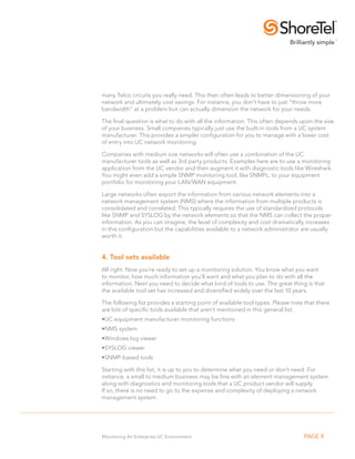 many Telco circuits you really need. This then often leads to better dimensioning of your
network and ultimately cost savings. For instance, you don’t have to just “throw more
bandwidth” at a problem but can actually dimension the network for your needs.

The final question is what to do with all the information. This often depends upon the size
of your business. Small companies typically just use the built-in tools from a UC system
manufacturer. This provides a simpler configuration for you to manage with a lower cost
of entry into UC network monitoring.

Companies with medium size networks will often use a combination of the UC
manufacturer tools as well as 3rd party products. Examples here are to use a monitoring
application from the UC vendor and then augment it with diagnostic tools like Wireshark.
You might even add a simple SNMP monitoring tool, like SNMPc, to your equipment
portfolio for monitoring your LAN/WAN equipment.

Large networks often export the information from various network elements into a
network management system (NMS) where the information from multiple products is
consolidated and correlated. This typically requires the use of standardized protocols
like SNMP and SYSLOG by the network elements so that the NMS can collect the proper
information. As you can imagine, the level of complexity and cost dramatically increases
in this configuration but the capabilities available to a network administrator are usually
worth it.


4. Tool sets available
All right. Now you’re ready to set up a monitoring solution. You know what you want
to monitor, how much information you’ll want and what you plan to do with all the
information. Next you need to decide what kind of tools to use. The great thing is that
the available tool set has increased and diversified widely over the last 10 years.

The following list provides a starting point of available tool types. Please note that there
are lots of specific tools available that aren’t mentioned in this general list.
•. C equipment manufacturer monitoring functions
 U
•.NMS system
•. indows log viewer
 W
•.SYSLOG viewer
•.SNMP-based tools

Starting with this list, it is up to you to determine what you need or don’t need. For
instance, a small to medium business may be fine with an element management system
along with diagnostics and monitoring tools that a UC product vendor will supply.
If so, there is no need to go to the expense and complexity of deploying a network
management system.




Monitoring An Enterprise UC Environment                                          PAGE 8
 