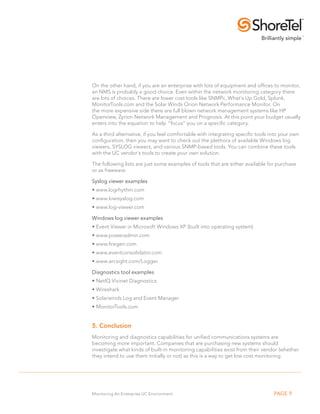 On the other hand, if you are an enterprise with lots of equipment and offices to monitor,
an NMS is probably a good choice. Even within the network monitoring category there
are lots of choices. There are lower cost tools like SNMPc, What’s Up Gold, Splunk,
MonitorTools.com and the Solar Winds Orion Network Performance Monitor. On
the more expensive side there are full blown network management systems like HP
Openview, Zyrion Network Management and Prognosis. At this point your budget usually
enters into the equation to help “focus” you on a specific category.

As a third alternative, if you feel comfortable with integrating specific tools into your own
configuration, then you may want to check out the plethora of available Windows log
viewers, SYSLOG viewers, and various SNMP-based tools. You can combine these tools
with the UC vendor’s tools to create your own solution.

The following lists are just some examples of tools that are either available for purchase
or as freeware:

Syslog viewer examples
• .w ww.logrhythm.com
• .w ww.kiwisyslog.com
• .w ww.log-viewer.com

Windows log viewer examples
•.Event Viewer in Microsoft Windows XP (built into operating system)
•. www.poweradmin.com
•. www.firegen.com
• .w ww.eventconsolidator.com
• .w ww.arcsight.com/Logger

Diagnostics tool examples
• . etIQ Vivinet Diagnostics
  N
•. Wireshark
• . olarwinds Log and Event Manager
  S
• .MonitorTools.com


5. Conclusion
Monitoring and diagnostics capabilities for unified communications systems are
becoming more important. Companies that are purchasing new systems should
investigate what kinds of built-in monitoring capabilities exist from their vendor (whether
they intend to use them initially or not) as this is a way to get low cost monitoring




Monitoring An Enterprise UC Environment                                          PAGE 9
 