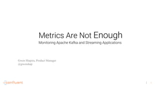 1
Metrics Are Not Enough
Gwen Shapira, Product Manager
@gwenshap
Monitoring Apache Kafka and Streaming Applications
 