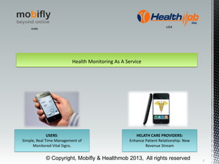 Health Monitoring As A Service
USERS:
Simple, Real Time Management of
Monitored Vital Signs.
HELATH CARE PROVIDERS:
Enhance Patient Relationship. New
Revenue Stream
1
© Copyright, Mobifly & Healthmob 2013, All rights reserved
India
USA
 